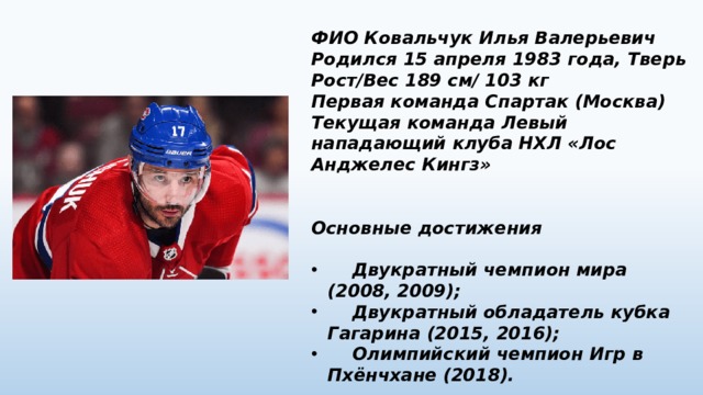 ФИО Ковальчук Илья Валерьевич Родился 15 апреля 1983 года, Тверь Рост/Вес 189 см/ 103 кг Первая команда Спартак (Москва) Текущая команда Левый нападающий клуба НХЛ «Лос Анджелес Кингз»   Основные достижения   Двукратный чемпион мира (2008, 2009);  Двукратный обладатель кубка Гагарина (2015, 2016);  Олимпийский чемпион Игр в Пхёнчхане (2018). 