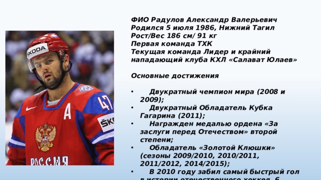 ФИО Радулов Александр Валерьевич Родился 5 июля 1986, Нижний Тагил Рост/Вес 186 см/ 91 кг Первая команда ТХК Текущая команда Лидер и крайний нападающий клуба КХЛ «Салават Юлаев»  Основные достижения   Двукратный чемпион мира (2008 и 2009);  Двукратный Обладатель Кубка Гагарина (2011);  Награжден медалью ордена «За заслуги перед Отечеством» второй степени;  Обладатель «Золотой Клюшки» (сезоны 2009/2010, 2010/2011, 2011/2012, 2014/2015);  В 2010 году забил самый быстрый гол в истории отечественного хоккея, 6 секунд (матч «Салават Юлаев» — «Югра»). 