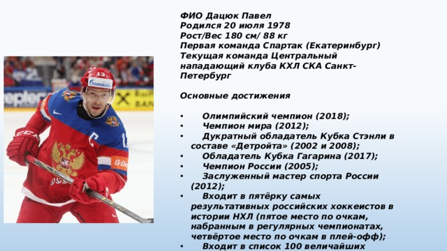 ФИО Дацюк Павел Родился 20 июля 1978 Рост/Вес 180 см/ 88 кг Первая команда Спартак (Екатеринбург) Текущая команда Центральный нападающий клуба КХЛ СКА Санкт-Петербург  Основные достижения   Олимпийский чемпион (2018);  Чемпион мира (2012);  Дукратный обладатель Кубка Стэнли в составе «Детройта» (2002 и 2008);  Обладатель Кубка Гагарина (2017);  Чемпион России (2005);  Заслуженный мастер спорта России (2012);  Входит в пятёрку самых результативных российских хоккеистов в истории НХЛ (пятое место по очкам, набранным в регулярных чемпионатах, четвёртое место по очкам в плей-офф);  Входит в список 100 величайших хоккеистов за всю историю НХЛ. 