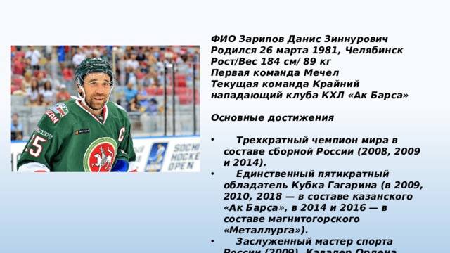 ФИО Зарипов Данис Зиннурович Родился 26 марта 1981, Челябинск Рост/Вес 184 см/ 89 кг Первая команда Мечел Текущая команда Крайний нападающий клуба КХЛ «Ак Барса»  Основные достижения   Трехкратный чемпион мира в составе сборной России (2008, 2009 и 2014).  Единственный пятикратный обладатель Кубка Гагарина (в 2009, 2010, 2018 — в составе казанского «Ак Барса», в 2014 и 2016 — в составе магнитогорского «Металлурга»).  Заслуженный мастер спорта России (2009). Кавалер Ордена Почёта (2014). 