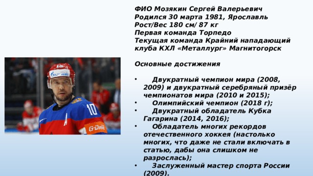 ФИО Мозякин Сергей Валерьевич Родился 30 марта 1981, Ярославль Рост/Вес 180 см/ 87 кг Первая команда Торпедо Текущая команда Крайний нападающий клуба КХЛ «Металлург» Магнитогорск  Основные достижения   Двукратный чемпион мира (2008, 2009) и двукратный серебряный призёр чемпионатов мира (2010 и 2015);  Олимпийский чемпион (2018 г);  Двукратный обладатель Кубка Гагарина (2014, 2016);  Обладатель многих рекордов отечественного хоккея (настолько многих, что даже не стали включать в статью, дабы она слишком не разрослась);  Заслуженный мастер спорта России (2009). 