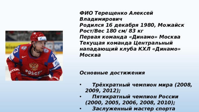 ФИО Терещенко Алексей Владимирович Родился 16 декабря 1980, Можайск Рост/Вес 180 см/ 83 кг Первая команда «Динамо» Москва Текущая команда Центральный нападающий клуба КХЛ «Динамо» Москва   Основные достижения   Трёхкратный чемпион мира (2008, 2009, 2012);  Пятикратный чемпион России (2000, 2005, 2006, 2008, 2010);  Заслуженный мастер спорта России (2009). 