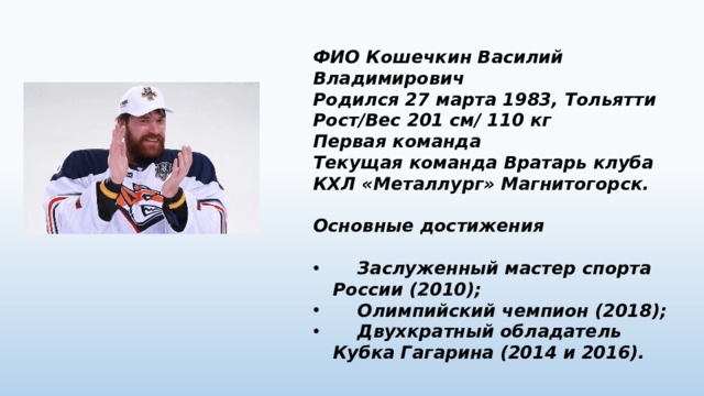 ФИО Кошечкин Василий Владимирович Родился 27 марта 1983, Тольятти Рост/Вес 201 см/ 110 кг Первая команда Текущая команда Вратарь клуба КХЛ «Металлург» Магнитогорск.  Основные достижения   Заслуженный мастер спорта России (2010);  Олимпийский чемпион (2018);  Двухкратный обладатель Кубка Гагарина (2014 и 2016). 