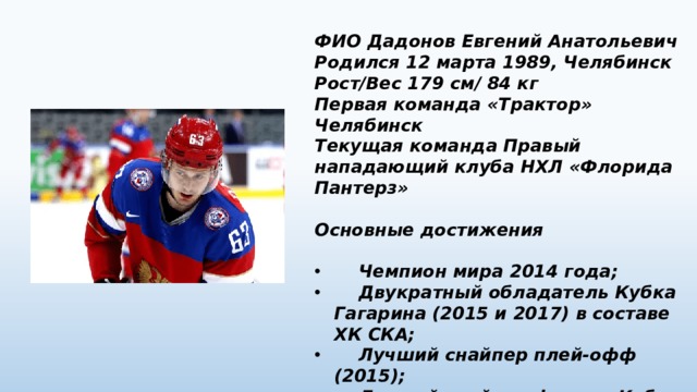 ФИО Дадонов Евгений Анатольевич Родился 12 марта 1989, Челябинск Рост/Вес 179 см/ 84 кг Первая команда «Трактор» Челябинск Текущая команда Правый нападающий клуба НХЛ «Флорида Пантерз»  Основные достижения   Чемпион мира 2014 года;  Двукратный обладатель Кубка Гагарина (2015 и 2017) в составе ХК СКА;  Лучший снайпер плей-офф (2015);  Лучший снайпер финала Кубка Гагарина (2017). 