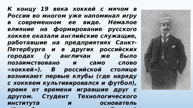К концу 19 века хоккей с мячом в России во многом уже напоминал игру в современном ее виде. Немалое влияние на формирование русского хоккея оказали английские служащие, работавшие на предприятиях Санкт-Петербурга и в других российских городах (у англичан же было позаимствовано и само слово «хоккей»). В российской столице возникают первые клубы (где наряду с хоккеем культивировался и футбол), время от времени игравшие друг с другом. Студент Технологического института и основатель «Петербургского кружка любителей спорта» (позже – просто «Спорт») Петр Москвин разработал первые в России единые хоккейные правила 