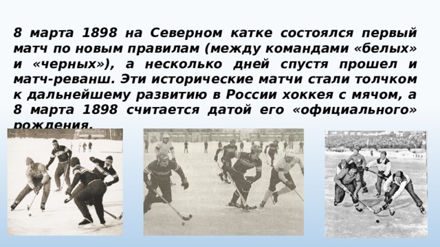 8 марта 1898 на Северном катке состоялся первый матч по новым правилам (между командами «белых» и «черных»), а несколько дней спустя прошел и матч-реванш. Эти исторические матчи стали толчком к дальнейшему развитию в России хоккея с мячом, а 8 марта 1898 считается датой его «официального» рождения. 