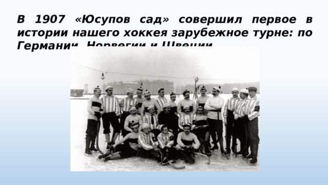В 1907 «Юсупов сад» совершил первое в истории нашего хоккея зарубежное турне: по Германии, Норвегии и Швеции. 