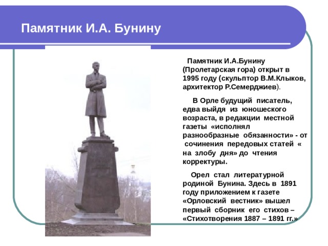 Памятник И.А. Бунину  Памятник И.А.Бунину (Пролетарская гора) открыт в 1995 году (скульптор В.М.Клыков, архитектор Р.Семерджиев ).  В Орле будущий писатель, едва выйдя из юношеского возраста, в редакции местной газеты «исполнял разнообразные  обязанности» - от сочинения передовых статей « на злобу дня» до чтения корректуры.  Орел стал литературной родиной Бунина. Здесь в 1891 году приложением к газете «Орловский вестник» вышел первый сборник его стихов – «Стихотворения 1887 – 1891 гг.»