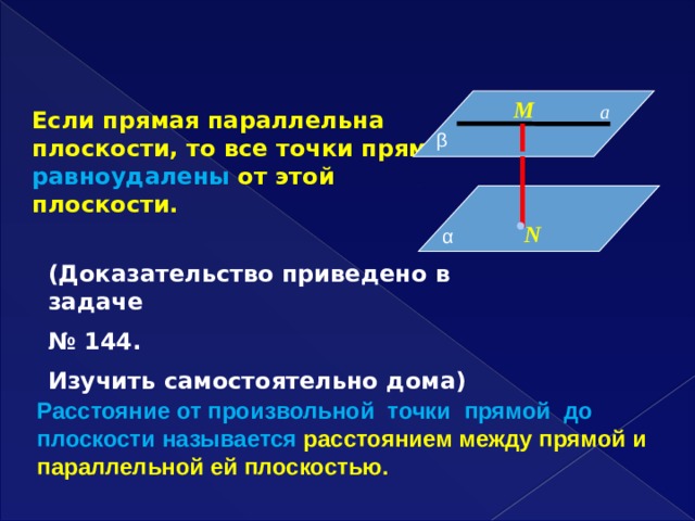  М а Если прямая параллельна плоскости, то все точки прямой равноудалены от этой плоскости. β  N α  (Доказательство приведено в задаче № 144. Изучить самостоятельно дома) Расстояние от произвольной точки прямой до плоскости называется расстоянием между прямой и параллельной ей плоскостью. 