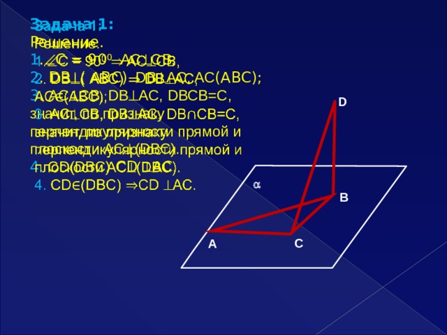   Задача 1:  Решение. 1 .  С = 90 0  AC  СB, 2 . DВ  ( АВС)  DВ  AC, AC (ABC); 3 . AC  СB, DВ  AC, DВСB=C, значит, по признаку перпендикулярности прямой и плоскости AC  (DBC). 4. СD(DBC)  СD  АС. D  В С А 