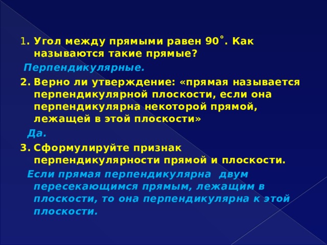   1 .  Угол между прямыми равен 90˚. Как называются такие прямые?  Перпендикулярные. 2.  Верно ли утверждение: «прямая называется перпендикулярной плоскости, если она перпендикулярна некоторой прямой, лежащей в этой плоскости»  Да. 3.  Сформулируйте признак перпендикулярности прямой и плоскости.  Если прямая перпендикулярна двум пересекающимся прямым, лежащим в плоскости, то она перпендикулярна к этой плоскости. 