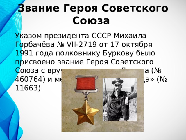 Звание Героя Советского Союза Указом президента СССР Михаила Горбачёва № VII-2719 от 17 октября 1991 года полковнику Буркову было присвоено звание Героя Советского Союза с вручением ордена Ленина (№ 460764) и медали «Золотая Звезда» (№ 11663). 
