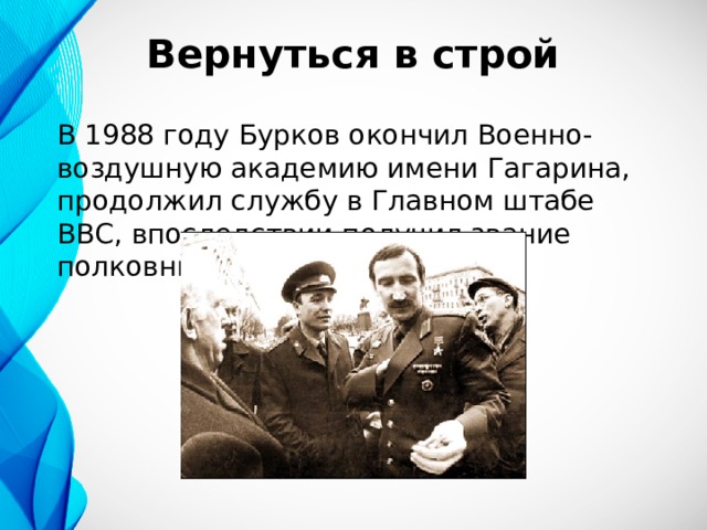 Вернуться в строй В 1988 году Бурков окончил Военно-воздушную академию имени Гагарина, продолжил службу в Главном штабе ВВС, впоследствии получил звание полковника. 
