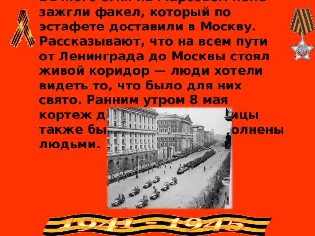 7 мая 1967 года в Ленинграде от Вечного огня на Марсовом поле зажгли факел, который по эстафете доставили в Москву. Рассказывают, что на всем пути от Ленинграда до Москвы стоял живой коридор — люди хотели видеть то, что было для них свято. Ранним утром 8 мая кортеж достиг Москвы. Улицы также были до отказа заполнены людьми.   