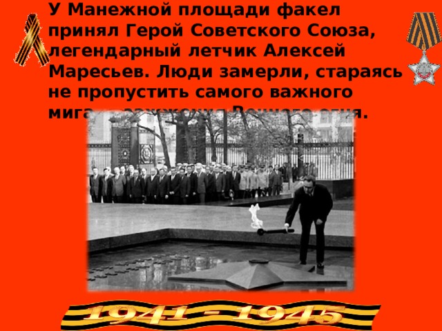 У Манежной площади факел принял Герой Советского Союза, легендарный летчик Алексей Маресьев. Люди замерли, стараясь не пропустить самого важного мига — зажжения Вечного огня. 