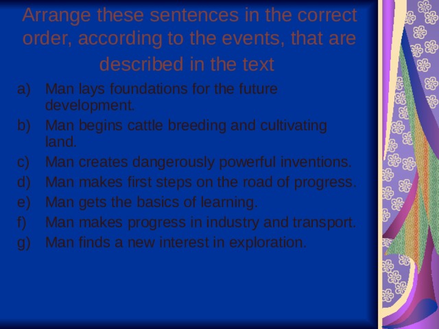 Arrange these sentences in the correct order, according to the events, that are described in the text  Man lays foundations for the future development. Man begins cattle breeding and cultivating land. Man creates dangerously powerful inventions. Man makes first steps on the road of progress. Man gets the basics of learning. Man makes progress in industry and transport. Man finds a new interest in exploration. 