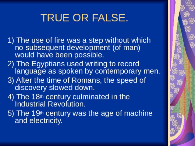 TRUE OR FALSE. 1) The use of fire was a step without which no subsequent development (of man) would have been possible. 2) The Egyptians used writing to record language as spoken by contemporary men. 3) After the time of Romans, the speed of discovery slowed down. 4) The 18 th century culminated in the Industrial Revolution. 5) The 19 th century was the age of machine and electricity. 