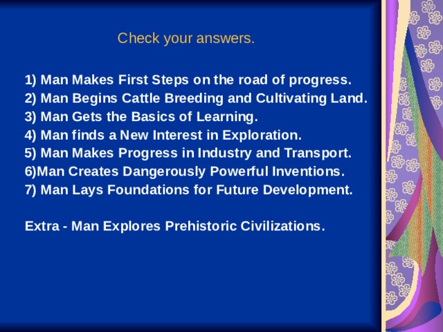 Check your answers. 1) Man Makes First Steps on the road of progress. 2) Man Begins Cattle Breeding and Cultivating Land. 3) Man Gets the Basics of Learning. 4) Man finds a New Interest in Exploration. 5) Man Makes Progress in Industry and Transport. 6)Man Creates Dangerously Powerful Inventions. 7) Man Lays Foundations for Future Development.  Extra - Man Explores Prehistoric Civilizations. 1) Man Makes First Steps on the road of progress. 2) Man Begins Cattle Breeding and Cultivating Land. 3) Man Gets the Basics of Learning. 4) Man finds a New Interest in Exploration. 5) Man Makes Progress in Industry and Transport. 6)Man Creates Dangerously Powerful Inventions. 7) Man Lays Foundations for Future Development.  Extra - Man Explores Prehistoric Civilizations. 