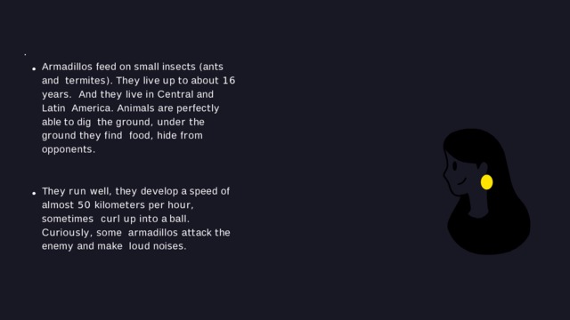 O T H E R F E A T U R E S · A r madillo s  feed  on  s mall  in s ec ts  ( an ts  and t e r mi t e s ).  The y  li v e  u p  t o  abo ut  16  y ea rs . And t he y li v e in Cen tr al and La t in Ame r ica .  Animal s  a r e  pe r fec t l y  able  t o  dig t he g r o u nd , u nde r t he g r o u nd t he y find food , hide f r om  opponen ts . The y ru n w ell , t he y de v elop a s peed of almo st  50  kilome t e rs  pe r  ho ur ,  s ome t ime s c ur l u p in t o a ball . C ur io us l y , s ome a r madillo s a tt ack t he enem y and make lo u d  noi s e s . 