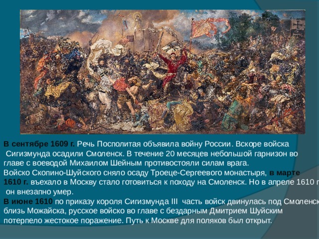 В сентябре 1609 г. Речь Посполитая объявила войну России. Вскоре войска  Сигизмунда осадили Смоленск. В течение 20 месяцев небольшой гарнизон во главе с воеводой Михаилом Шейным противостояли силам врага. Войско Скопино-Шуйского сняло осаду Троеце-Сергеевого монастыря, в марте 1610 г. въехало в Москву стало готовиться к походу на Смоленск. Но в апреле 1610 г.  он внезапно умер. В июне 1610 по приказу короля Сигизмунда III часть войск двинулась под Смоленск, близь Можайска, русское войско во главе с бездарным Дмитрием Шуйским потерпело жестокое поражение. Путь к Москве для поляков был открыт. 