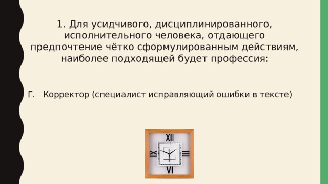 1. Для усидчивого, дисциплинированного, исполнительного человека, отдающего предпочтение чётко сформулированным действиям, наиболее подходящей будет профессия: Г. Корректор (специалист исправляющий ошибки в тексте) 