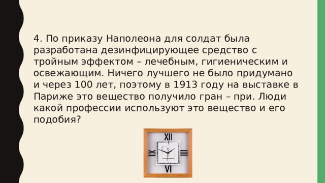 4. По приказу Наполеона для солдат была разработана дезинфицирующее средство с тройным эффектом – лечебным, гигиеническим и освежающим. Ничего лучшего не было придумано и через 100 лет, поэтому в 1913 году на выставке в Париже это вещество получило гран – при. Люди какой профессии используют это вещество и его подобия? 