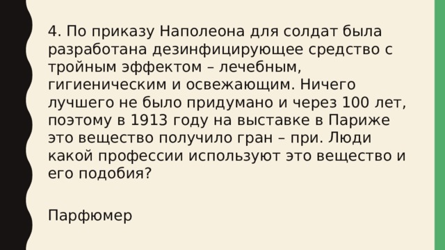 4. По приказу Наполеона для солдат была разработана дезинфицирующее средство с тройным эффектом – лечебным, гигиеническим и освежающим. Ничего лучшего не было придумано и через 100 лет, поэтому в 1913 году на выставке в Париже это вещество получило гран – при. Люди какой профессии используют это вещество и его подобия? Парфюмер 