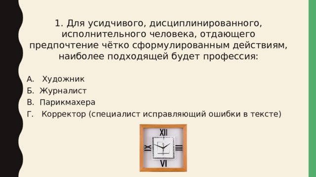 1. Для усидчивого, дисциплинированного, исполнительного человека, отдающего предпочтение чётко сформулированным действиям, наиболее подходящей будет профессия: А. Художник Б. Журналист В. Парикмахера Г. Корректор (специалист исправляющий ошибки в тексте) 