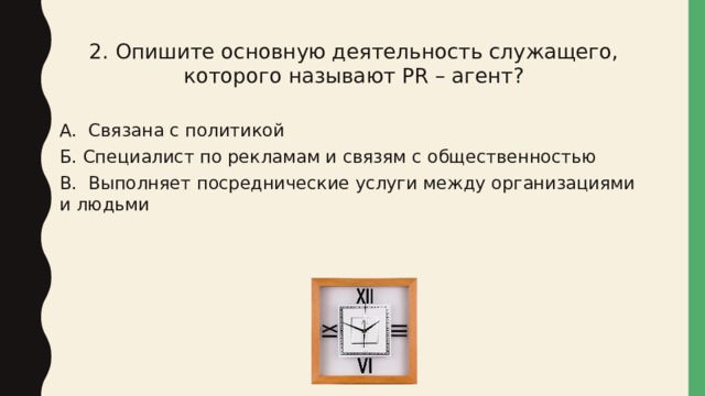 2. Опишите основную деятельность служащего, которого называют PR – агент? А. Связана с политикой Б. Специалист по рекламам и связям с общественностью В. Выполняет посреднические услуги между организациями и людьми 