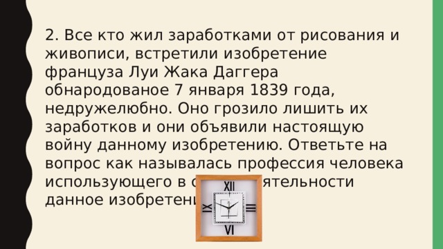 2. Все кто жил заработками от рисования и живописи, встретили изобретение француза Луи Жака Даггера обнародованое 7 января 1839 года, недружелюбно. Оно грозило лишить их заработков и они объявили настоящую войну данному изобретению. Ответьте на вопрос как называлась профессия человека использующего в своей деятельности данное изобретение. 