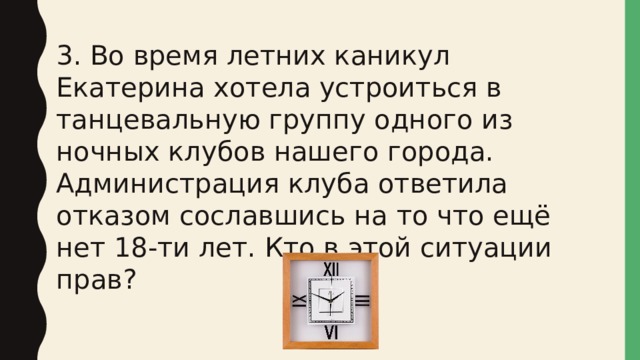 3. Во время летних каникул Екатерина хотела устроиться в танцевальную группу одного из ночных клубов нашего города. Администрация клуба ответила отказом сославшись на то что ещё нет 18-ти лет. Кто в этой ситуации прав? 