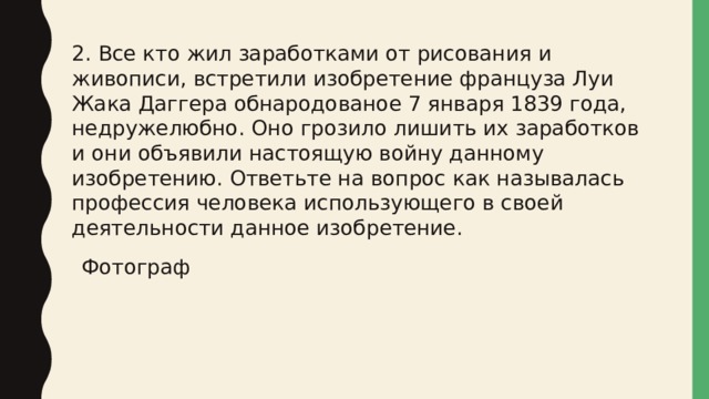 2. Все кто жил заработками от рисования и живописи, встретили изобретение француза Луи Жака Даггера обнародованое 7 января 1839 года, недружелюбно. Оно грозило лишить их заработков и они объявили настоящую войну данному изобретению. Ответьте на вопрос как называлась профессия человека использующего в своей деятельности данное изобретение. Фотограф 