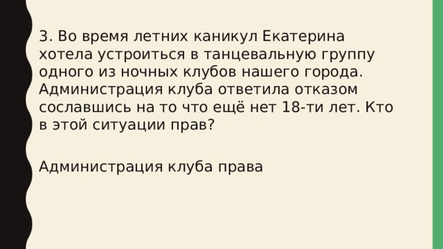 3. Во время летних каникул Екатерина хотела устроиться в танцевальную группу одного из ночных клубов нашего города. Администрация клуба ответила отказом сославшись на то что ещё нет 18-ти лет. Кто в этой ситуации прав? Администрация клуба права 