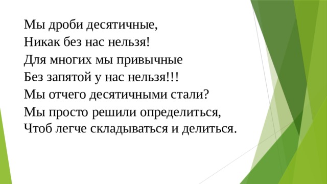 Мы дроби десятичные, Никак без нас нельзя! Для многих мы привычные Без запятой у нас нельзя!!! Мы отчего десятичными стали? Мы просто решили определиться, Чтоб легче складываться и делиться. 