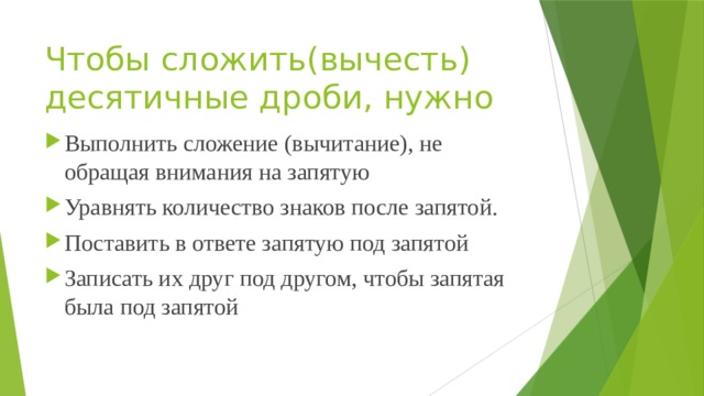 Чтобы сложить(вычесть) десятичные дроби, нужно   Выполнить сложение (вычитание), не обращая внимания на запятую Уравнять количество знаков после запятой. Поставить в ответе запятую под запятой Записать их друг под другом, чтобы запятая была под запятой 