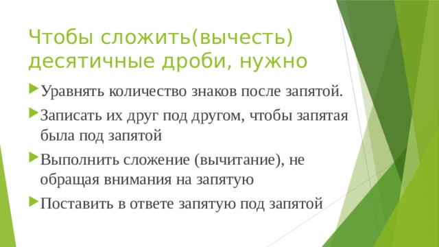 Чтобы сложить(вычесть) десятичные дроби, нужно   Уравнять количество знаков после запятой. Записать их друг под другом, чтобы запятая была под запятой Выполнить сложение (вычитание), не обращая внимания на запятую Поставить в ответе запятую под запятой 