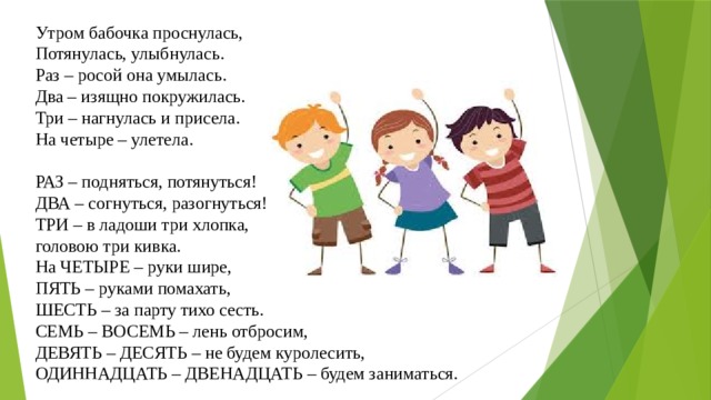 Утром бабочка проснулась, Потянулась, улыбнулась. Раз – росой она умылась. Два – изящно покружилась. Три – нагнулась и присела. На четыре – улетела. РАЗ – подняться, потянуться! ДВА – согнуться, разогнуться! ТРИ – в ладоши три хлопка, головою три кивка. На ЧЕТЫРЕ – руки шире, ПЯТЬ – руками помахать, ШЕСТЬ – за парту тихо сесть. СЕМЬ – ВОСЕМЬ – лень отбросим, ДЕВЯТЬ – ДЕСЯТЬ – не будем куролесить, ОДИННАДЦАТЬ – ДВЕНАДЦАТЬ – будем заниматься. 