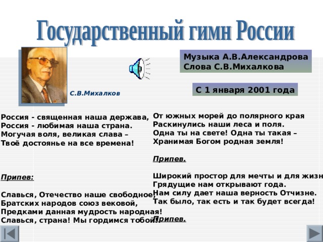 Музыка А.В.Александрова Слова С.В.Михалкова С 1 января 2001 года С.В.Михалков От южных морей до полярного края Раскинулись наши леса и поля. Одна ты на свете! Одна ты такая – Хранимая Богом родная земля! Припев.  Широкий простор для мечты и для жизни Грядущие нам открывают года. Нам силу дает наша верность Отчизне. Так было, так есть и так будет всегда! Припев. Россия - священная наша держава, Россия - любимая наша страна. Могучая воля, великая слава – Твоё достоянье на все времена! Припев:  Славься, Отечество наше свободное, Братских народов союз вековой, Предками данная мудрость народная! Славься, страна! Мы гордимся тобой! 