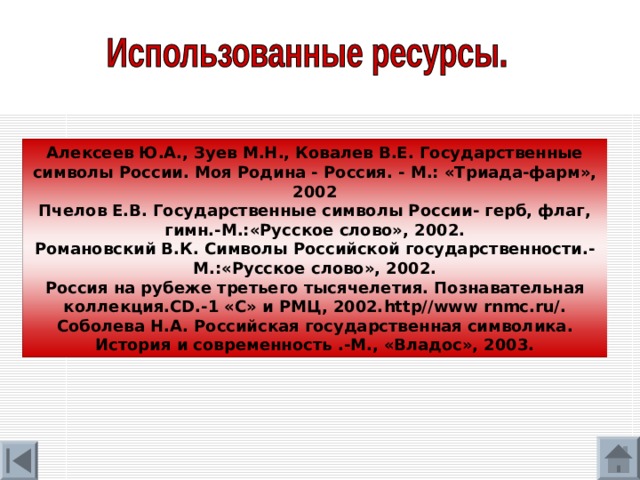 Алексеев Ю.А., Зуев М.Н., Ковалев В.Е. Государственные символы России. Моя Родина - Россия. - М.: «Триада-фарм», 2002 Пчелов Е.В. Государственные символы России- герб, флаг, гимн.-М.:«Русское слово», 2002. Романовский В.К. Символы Российской государственности.-М.:«Русское слово», 2002. Россия на рубеже третьего тысячелетия. Познавательная коллекция. CD .-1 «С» и РМЦ, 2002. http//www rnmc.ru/. Соболева Н.А. Российская государственная символика. История и современность .-М., «Владос», 2003. 