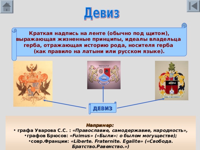 Краткая надпись на ленте (обычно под щитом), выражающая жизненные принципы, идеалы владельца герба, отражающая историю рода, носителя герба (как правило на латыни или русском языке). ДЕВИЗ  Например:   графа Уварова С.С. : «Православие, самодержавие, народность», графов Брюсов: « Fuimus » («Были»: о былом могуществе); совр.Франции: « Liberte . Fraternite. Egalite » («Свобода. Братство.Равенство.»)  