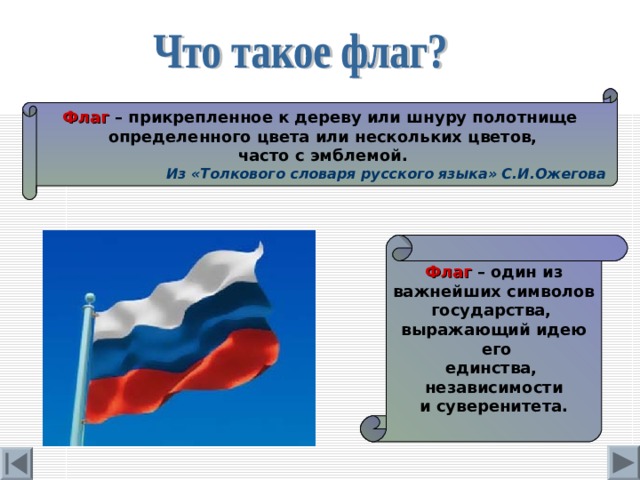 Флаг – прикрепленное к дереву или шнуру полотнище  определенного цвета или нескольких цветов,  часто с эмблемой.  Из «Толкового словаря русского языка» С.И.Ожегова Флаг – один из  важнейших символов государства, выражающий идею  его единства, независимости и суверенитета. 