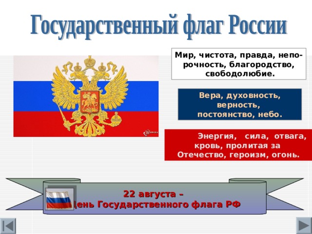 Мир, чистота, правда, непо- рочность, благородство,  свободолюбие. Вера, духовность, верность, постоянство, небо.  Энергия, сила, отвага, кровь, пролитая за Отечество, героизм, огонь. 22 августа – День Государственного флага РФ 