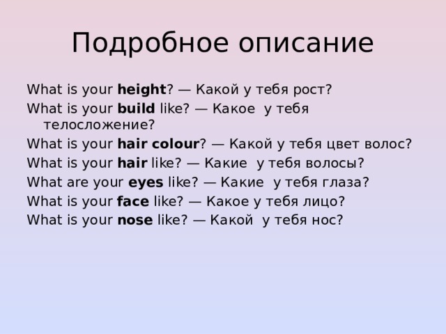 Подробное описание What is your  height ? — Какой у тебя рост? What is your  build  like? — Какое  у тебя телосложение? What is your  hair colour ? — Какой у тебя цвет волос? What is your  hair  like? — Какие  у тебя волосы? What are your  eyes  like? — Какие  у тебя глаза? What is your  face  like? — Какое у тебя лицо? What is your  nose  like? — Какой  у тебя нос? 