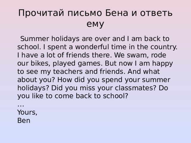 Прочитай письмо Бена и ответь ему  Summer holidays are over and I am back to school. I spent a wonderful time in the country. I have a lot of friends there. We swam, rode our bikes, played games. But now I am happy to see my teachers and friends. And what about you? How did you spend your summer holidays? Did you miss your classmates? Do you like to come back to school?  …  Yours,  Ben 