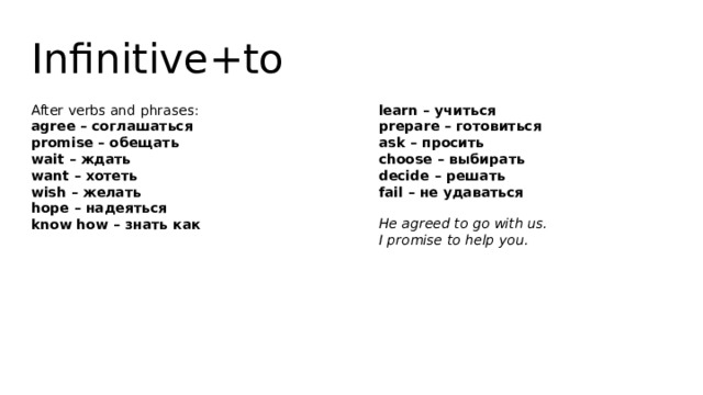 Infinitive+to After verbs and phrases:  agree – соглашаться  promise – обещать  wait – ждать  want – хотеть  wish – желать  hope – надеяться  know how – знать как   learn – учиться  prepare – готовиться  ask – просить  choose – выбирать  decide – решать  fail – не удаваться He agreed to go with us.  I promise to help you. 