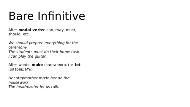 Bare Infinitive After modal verbs : can, may, must, should etc. We should prepare everything for the ceremony.  The students must do their home task.  I can play the guitar. After words make (заставлять) и let (разрешать) Her stepmother made her do the housework.  The headmaster let us talk. 