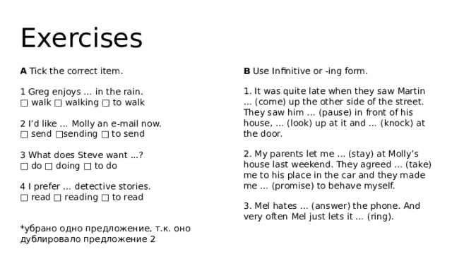 Exercises A Tick the correct item. B Use Infinitive or -ing form. 1. It was quite late when they saw Martin … (come) up the other side of the street. They saw him … (pause) in front of his house, … (look) up at it and … (knock) at the door. 1 Greg enjoys … in the rain. 2. My parents let me ... (stay) at Molly’s house last weekend. They agreed … (take) me to his place in the car and they made me … (promise) to behave myself. □ walk □ walking □ to walk 3. Mel hates … (answer) the phone. And very often Mel just lets it … (ring). 2 I’d like … Molly an e-mail now. □ send □sending □ to send 3 What does Steve want ...? □ do □ doing □ to do 4 I prefer … detective stories. □ read □ reading □ to read *убрано одно предложение, т.к. оно дублировало предложение 2 