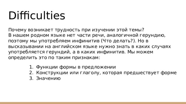 Difficulties Почему возникает трудность при изучении этой темы?  В нашем родном языке нет части речи, аналогичной герундию, поэтому мы употребляем инфинитив (Что делать?). Но в высказывании на английском языке нужно знать в каких случаях употребляется герундий, а в каких инфинитив. Мы можем определить это по таким признакам: Функции формы в предложении Конструкции или глаголу, которая предшествует форме Значению 