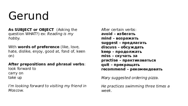 Gerund As SUBJECT or OBJECT (Asking the question WHAT?) ex: Reading is my hobby. After certain verbs:  avoid – избегать  mind – возражать  suggest – предлагать  discuss – обсуждать  keep – продолжать  miss – скучать за  practise – практиковаться  quit – прекращать  recommend – рекомендовать With words of preference (like, love, hate, dislike, enjoy, good at, fond of, keen on) Mary suggested ordering pizza. After prepositions and phrasal verbs :  look forward to  carry on  take up He practices swimming three times a week. I’m looking forward to visiting my friend in Moscow. 