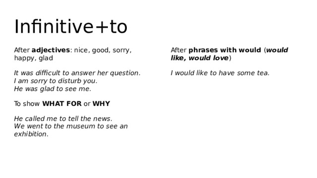 Infinitive+to After adjectives : nice, good, sorry, happy, glad After phrases with would ( would like, would love ) It was difficult to answer her question.  I am sorry to disturb you.  He was glad to see me. I would like to have some tea. To show WHAT FOR or WHY He called me to tell the news.  We went to the museum to see an exhibition. 